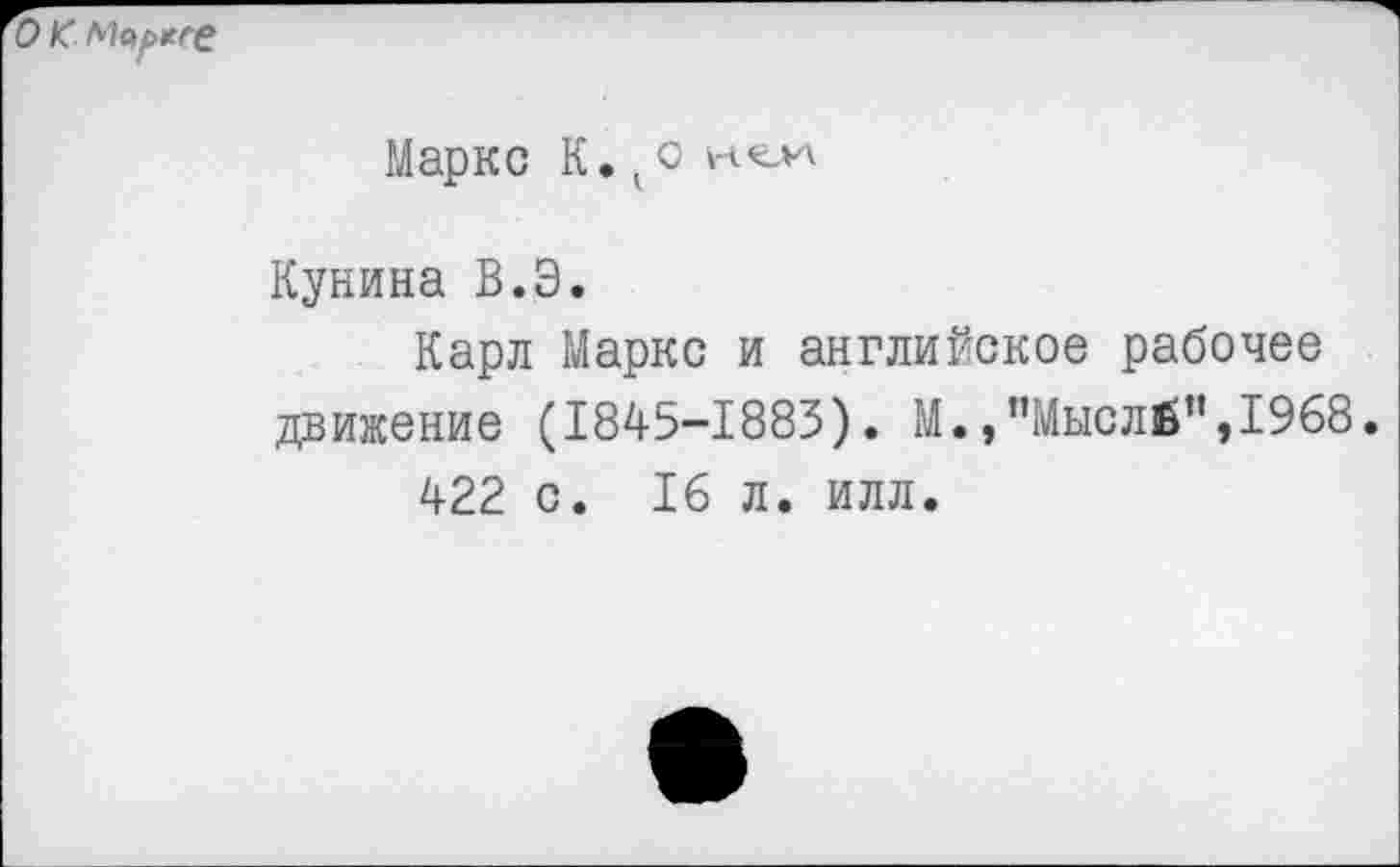 ﻿о к
Маркс К. кс нол
Кунина В.Э.
Карл Маркс и английское рабочее движение (1845-1883). М.,”Мысл£”,1968.
422 с. 16 л. илл.